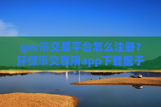 gec币交易平台怎么注册？环保币交易所app下载属于哪个国家