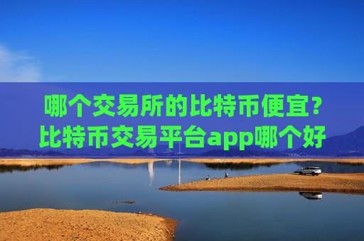 哪个交易所的比特币便宜？比特币交易平台app哪个好啊