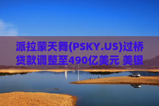 派拉蒙天舞(PSKY.US)过桥贷款调整至490亿美元 美银花旗引入18家银行参与