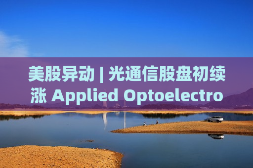 美股异动 | 光通信股盘初续涨 Applied Optoelectronics(AAOI.US)涨超7%