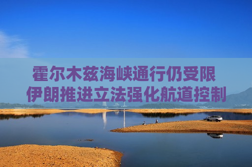 霍尔木兹海峡通行仍受限 伊朗推进立法强化航道控制