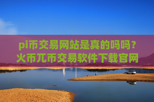 pi币交易网站是真的吗吗？火币兀币交易软件下载官网