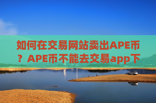 如何在交易网站卖出APE币？APE币不能去交易app下载卖