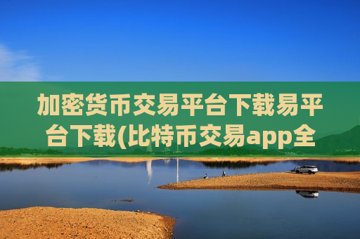 加密货币交易平台下载易平台下载(比特币交易app全解析)