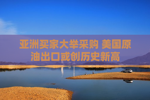亚洲买家大举采购 美国原油出口或创历史新高