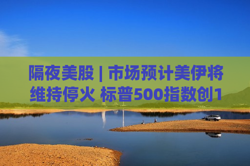 隔夜美股 | 市场预计美伊将维持停火 标普500指数创10月来最长连涨 亚马逊(AMZN.US)涨5.6%