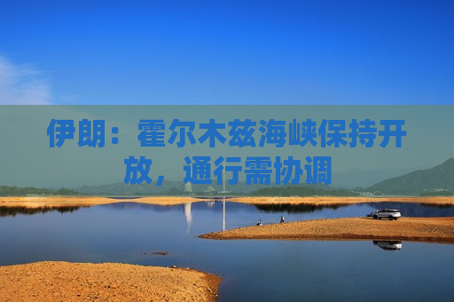 伊朗：霍尔木兹海峡保持开放，通行需协调