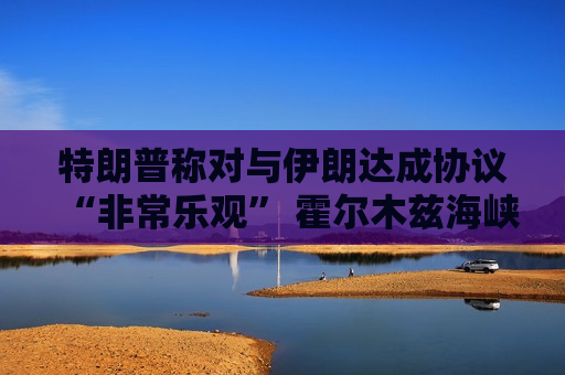 特朗普称对与伊朗达成协议“非常乐观” 霍尔木兹海峡仍处关闭状态