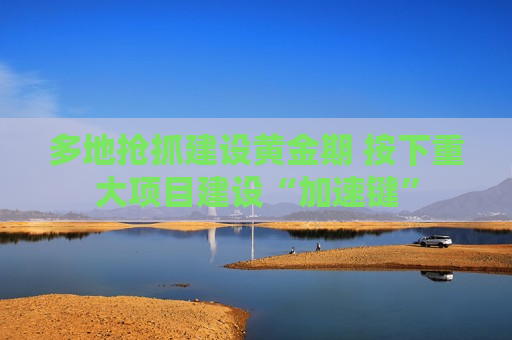 多地抢抓建设黄金期 按下重大项目建设“加速键”