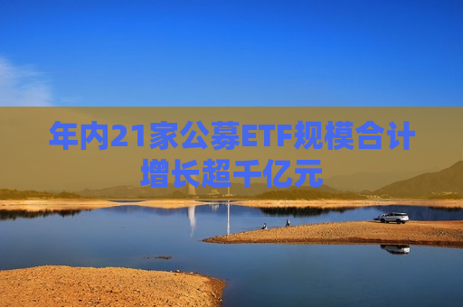 年内21家公募ETF规模合计增长超千亿元