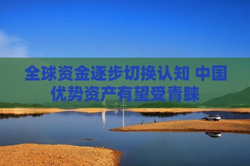 全球资金逐步切换认知 中国优势资产有望受青睐