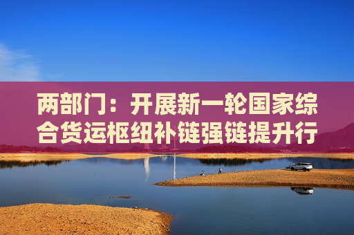 两部门：开展新一轮国家综合货运枢纽补链强链提升行动