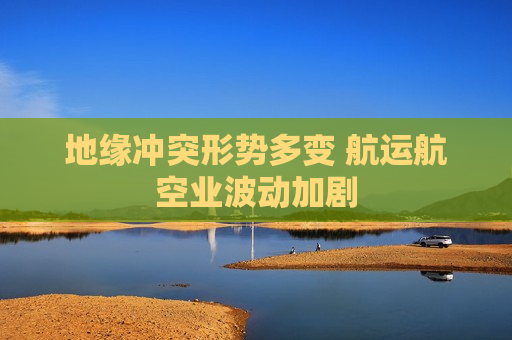 地缘冲突形势多变 航运航空业波动加剧