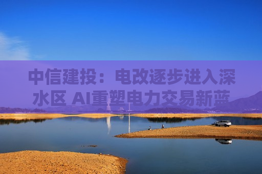 中信建投：电改逐步进入深水区 AI重塑电力交易新蓝海
