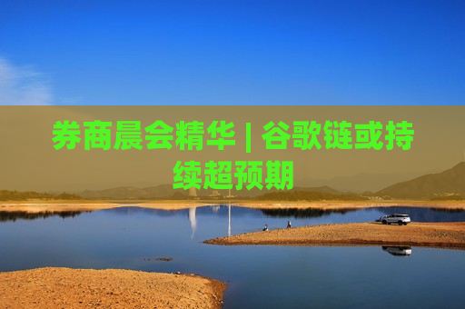 券商晨会精华 | 谷歌链或持续超预期