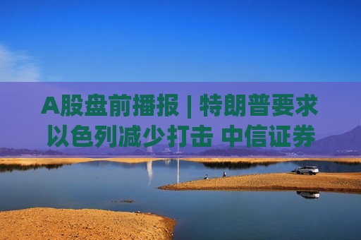 A股盘前播报 | 特朗普要求以色列减少打击 中信证券一季度归母净利突破百亿