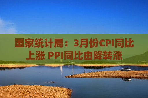 国家统计局：3月份CPI同比上涨 PPI同比由降转涨