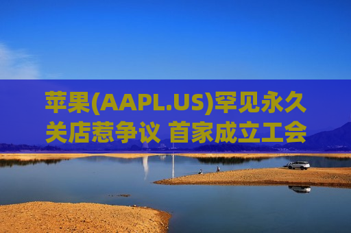 苹果(AAPL.US)罕见永久关店惹争议 首家成立工会零售店遭裁撤