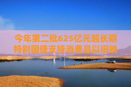 今年第二批625亿元超长期特别国债支持消费品以旧换新资金已于近日下达
