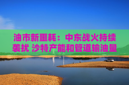 油市新噩耗：中东战火持续袭扰 沙特产能和管道输油量双降