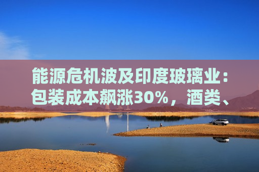能源危机波及印度玻璃业：包装成本飙涨30%，酒类、化妆品行业被迫提价