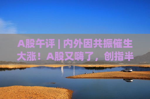 A股午评 | 内外因共振催生大涨！A股又嗨了，创指半日涨2.62%刷新阶段新高
