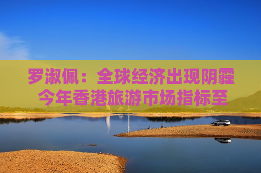 罗淑佩：全球经济出现阴霾 今年香港旅游市场指标至少做到过往的成绩