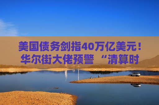 美国债务剑指40万亿美元！华尔街大佬预警 “清算时刻”，投资者如何“避风”?