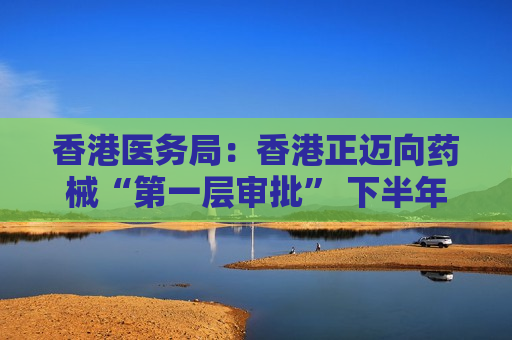 香港医务局：香港正迈向药械“第一层审批” 下半年聚焦药械监管中心职责赋能