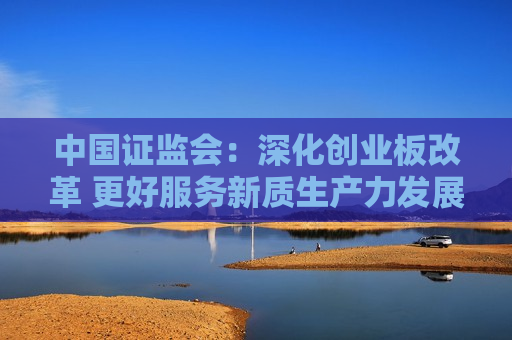 中国证监会：深化创业板改革 更好服务新质生产力发展