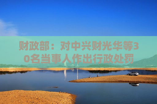财政部：对中兴财光华等30名当事人作出行政处罚