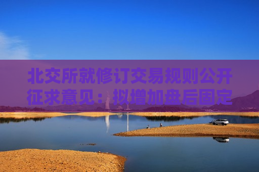 北交所就修订交易规则公开征求意见：拟增加盘后固定价格交易安排