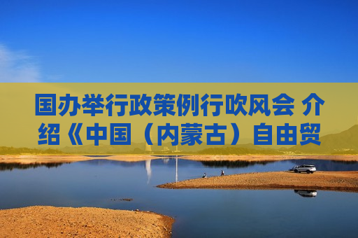 国办举行政策例行吹风会 介绍《中国（内蒙古）自由贸易试验区总体方案》有关情况