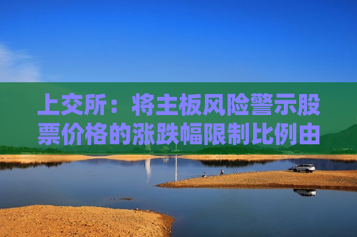 上交所：将主板风险警示股票价格的涨跌幅限制比例由5%调整为10%