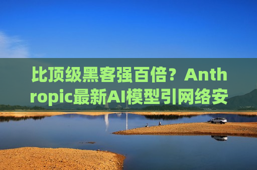 比顶级黑客强百倍？Anthropic最新AI模型引网络安全担忧 贝森特、鲍威尔急召华尔街高管开会