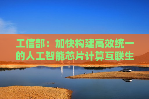 工信部：加快构建高效统一的人工智能芯片计算互联生态 坚决破除光伏行业“内卷式”竞争