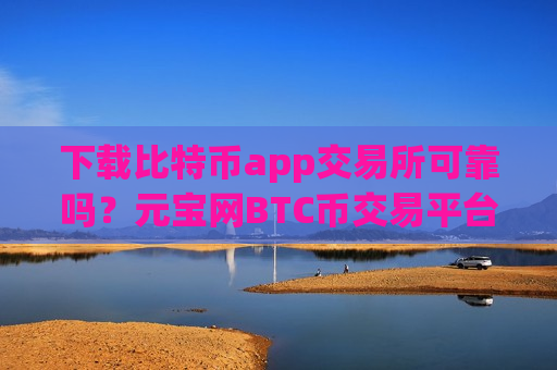 下载比特币app交易所可靠吗?元宝网BTC币交易平台 下载比特币app交易所可靠吗?元宝网BTC币交易平台