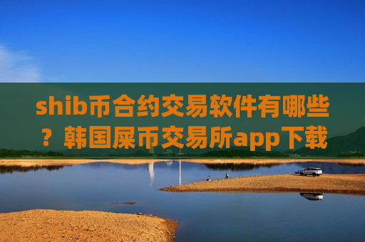 shib币合约交易软件有哪些？韩国屎币交易所app下载排名