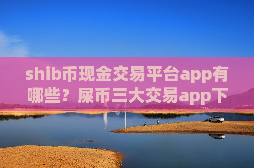 shib币现金交易平台app有哪些？屎币三大交易app下载知乎