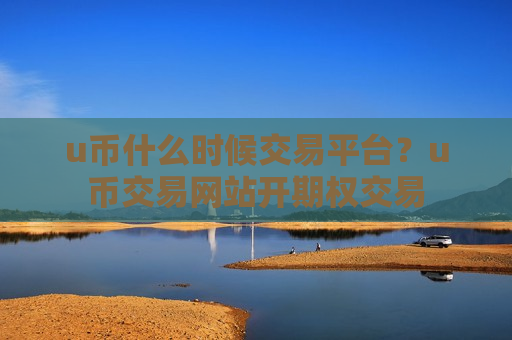 u币什么时候交易平台？u币交易网站开期权交易