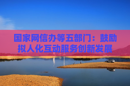 国家网信办等五部门：鼓励拟人化互动服务创新发展