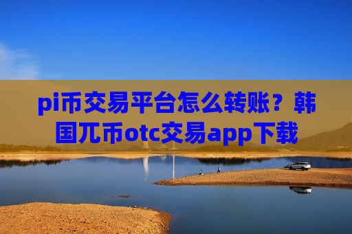 pi币交易平台怎么转账？韩国兀币otc交易app下载
