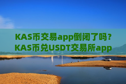 KAS币交易app倒闭了吗？KAS币兑USDT交易所app下载
