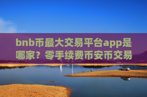 bnb币最大交易平台app是哪家？零手续费币安币交易所