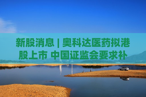 新股消息 | 奥科达医药拟港股上市 中国证监会要求补充说明历次减资的程序合规性等