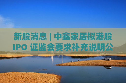 新股消息 | 中鑫家居拟港股IPO 证监会要求补充说明公司项目环保情况等