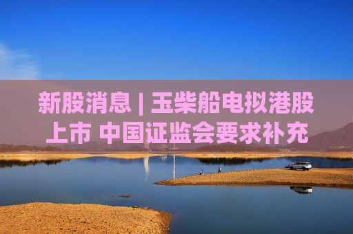新股消息 | 玉柴船电拟港股上市 中国证监会要求补充说明控股股东、实控人具体情况等事项