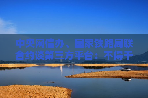 中央网信办、国家铁路局联合约谈第三方平台：不得干扰铁路12306平台运行