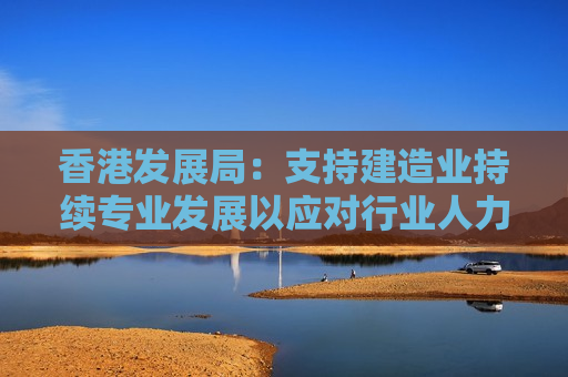 香港发展局：支持建造业持续专业发展以应对行业人力需求