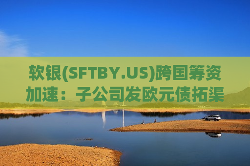 软银(SFTBY.US)跨国筹资加速：子公司发欧元债拓渠道，母公司加码日元债应对AI扩张